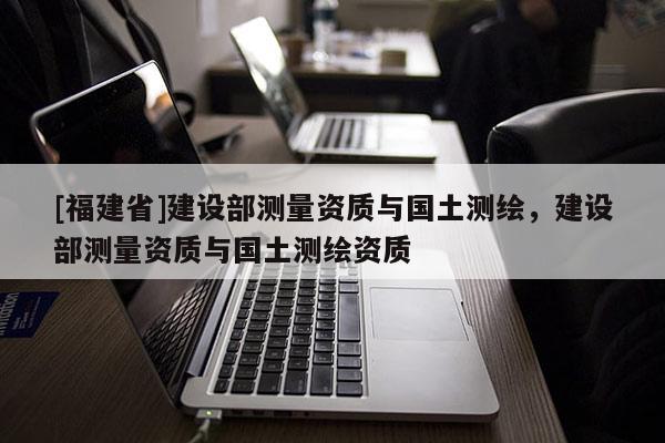 [福建省]建設(shè)部測(cè)量資質(zhì)與國(guó)土測(cè)繪，建設(shè)部測(cè)量資質(zhì)與國(guó)土測(cè)繪資質(zhì)