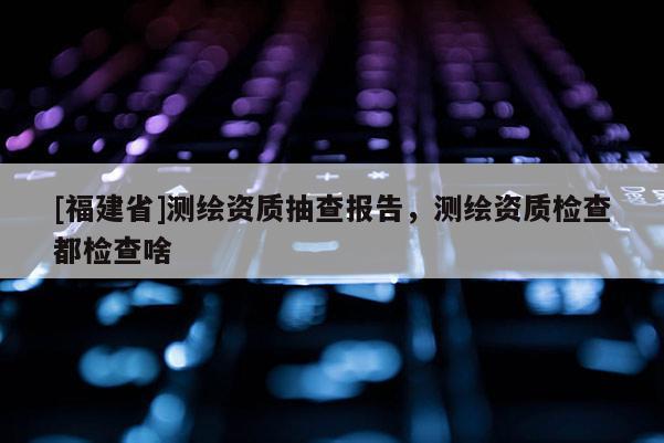 [福建省]測繪資質抽查報告，測繪資質檢查都檢查啥