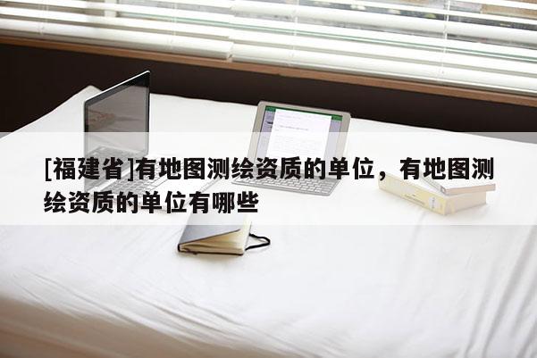 [福建省]有地圖測繪資質的單位，有地圖測繪資質的單位有哪些