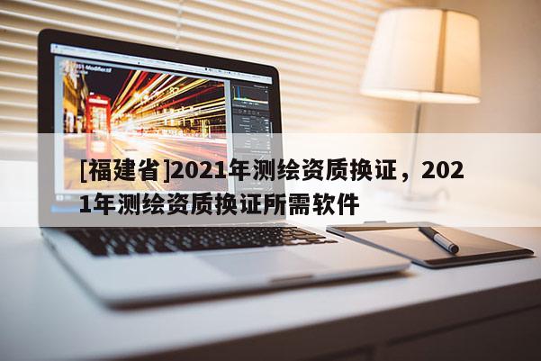 [福建省]2021年測繪資質換證，2021年測繪資質換證所需軟件
