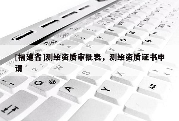 [福建省]測繪資質(zhì)審批表，測繪資質(zhì)證書申請(qǐng)