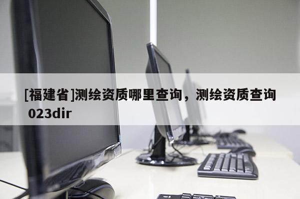 [福建省]測(cè)繪資質(zhì)哪里查詢，測(cè)繪資質(zhì)查詢 023dir