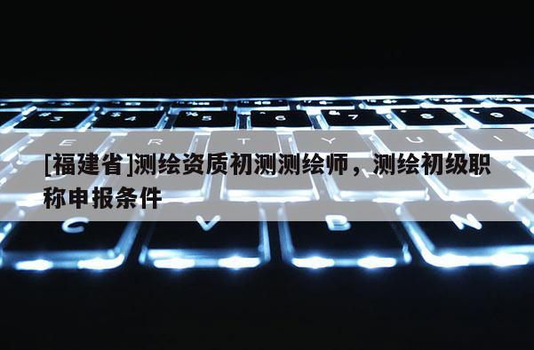 [福建省]測(cè)繪資質(zhì)初測(cè)測(cè)繪師，測(cè)繪初級(jí)職稱(chēng)申報(bào)條件