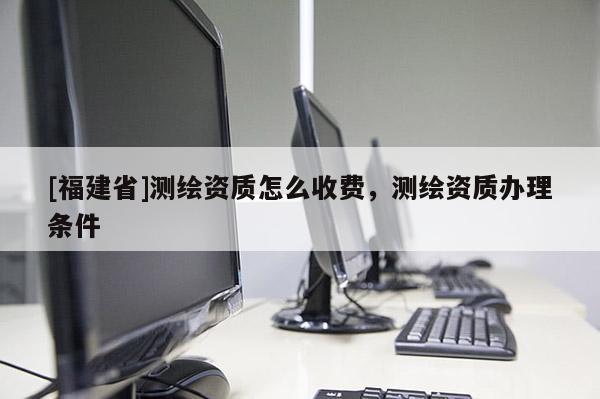 [福建省]測繪資質(zhì)怎么收費(fèi)，測繪資質(zhì)辦理?xiàng)l件