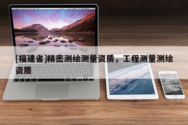 [福建省]精密測(cè)繪測(cè)量資質(zhì)，工程測(cè)量測(cè)繪資質(zhì)