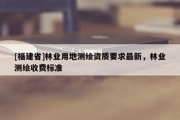 [福建省]林業(yè)用地測(cè)繪資質(zhì)要求最新，林業(yè)測(cè)繪收費(fèi)標(biāo)準(zhǔn)