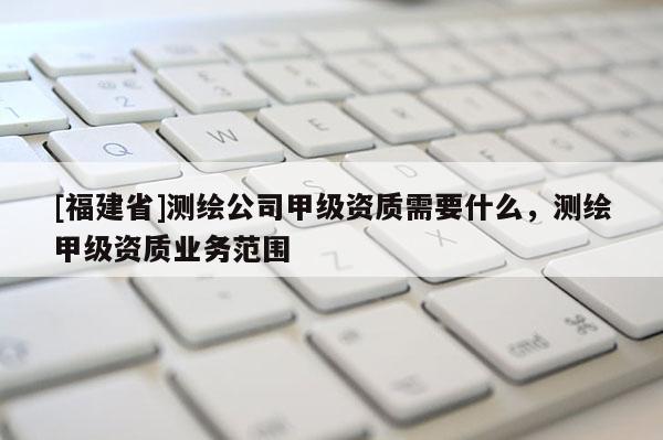 [福建省]測繪公司甲級資質(zhì)需要什么，測繪甲級資質(zhì)業(yè)務(wù)范圍