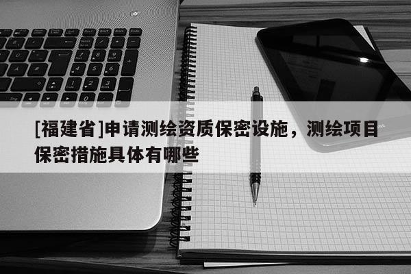 [福建省]申請(qǐng)測(cè)繪資質(zhì)保密設(shè)施，測(cè)繪項(xiàng)目保密措施具體有哪些