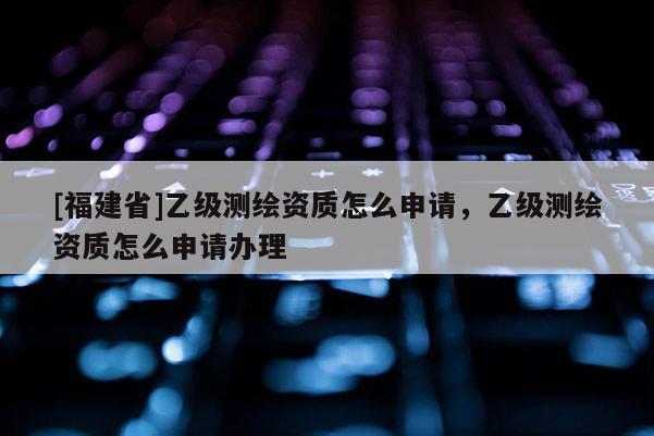 [福建省]乙級測繪資質(zhì)怎么申請，乙級測繪資質(zhì)怎么申請辦理