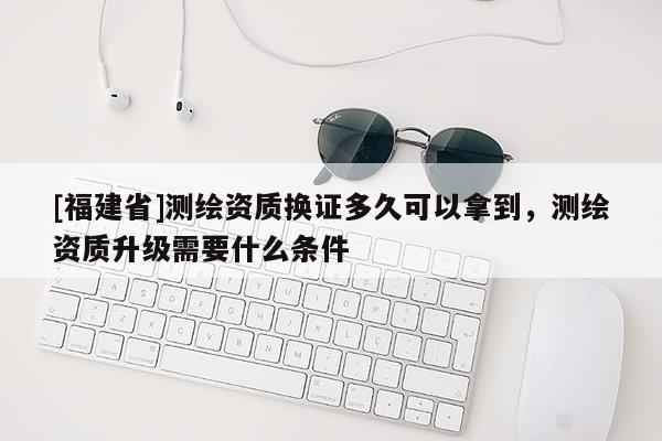 [福建省]測(cè)繪資質(zhì)換證多久可以拿到，測(cè)繪資質(zhì)升級(jí)需要什么條件