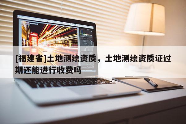 [福建省]土地測(cè)繪資質(zhì)，土地測(cè)繪資質(zhì)證過(guò)期還能進(jìn)行收費(fèi)嗎