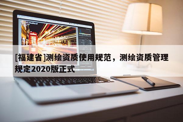 [福建省]測繪資質(zhì)使用規(guī)范，測繪資質(zhì)管理規(guī)定2020版正式