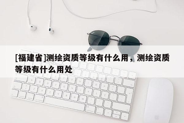 [福建省]測(cè)繪資質(zhì)等級(jí)有什么用，測(cè)繪資質(zhì)等級(jí)有什么用處