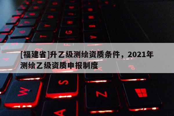 [福建省]升乙級(jí)測(cè)繪資質(zhì)條件，2021年測(cè)繪乙級(jí)資質(zhì)申報(bào)制度