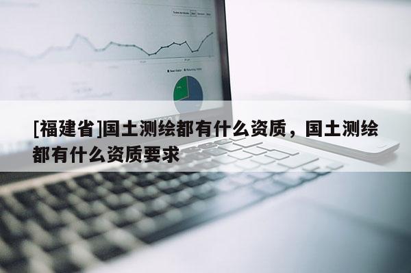 [福建省]國土測繪都有什么資質(zhì)，國土測繪都有什么資質(zhì)要求