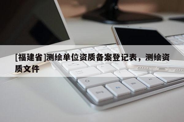 [福建省]測(cè)繪單位資質(zhì)備案登記表，測(cè)繪資質(zhì)文件