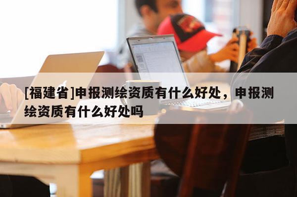 [福建省]申報測繪資質(zhì)有什么好處，申報測繪資質(zhì)有什么好處嗎