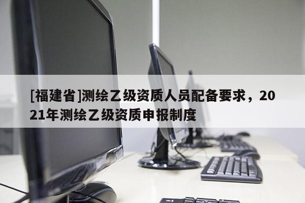 [福建省]測(cè)繪乙級(jí)資質(zhì)人員配備要求，2021年測(cè)繪乙級(jí)資質(zhì)申報(bào)制度