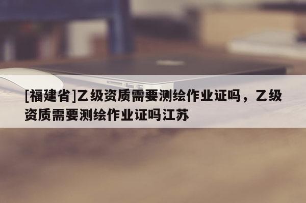 [福建省]乙級資質(zhì)需要測繪作業(yè)證嗎，乙級資質(zhì)需要測繪作業(yè)證嗎江蘇