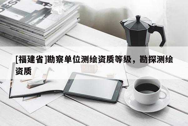 [福建省]勘察單位測(cè)繪資質(zhì)等級(jí)，勘探測(cè)繪資質(zhì)