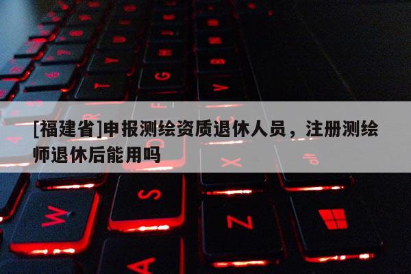 [福建省]申報(bào)測(cè)繪資質(zhì)退休人員，注冊(cè)測(cè)繪師退休后能用嗎