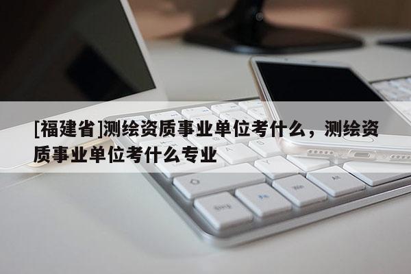 [福建省]測(cè)繪資質(zhì)事業(yè)單位考什么，測(cè)繪資質(zhì)事業(yè)單位考什么專業(yè)