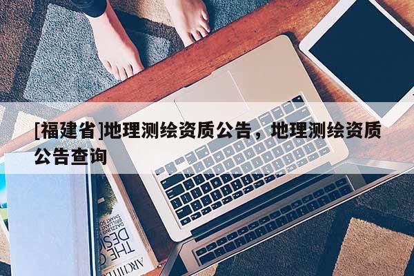 [福建省]地理測繪資質(zhì)公告，地理測繪資質(zhì)公告查詢