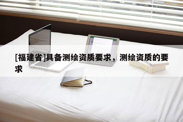 [福建省]具備測繪資質(zhì)要求，測繪資質(zhì)的要求
