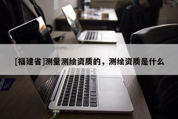 [福建省]測(cè)量測(cè)繪資質(zhì)的，測(cè)繪資質(zhì)是什么