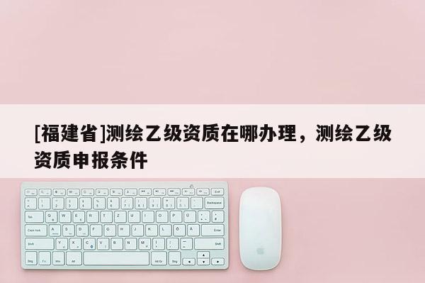 [福建省]測(cè)繪乙級(jí)資質(zhì)在哪辦理，測(cè)繪乙級(jí)資質(zhì)申報(bào)條件