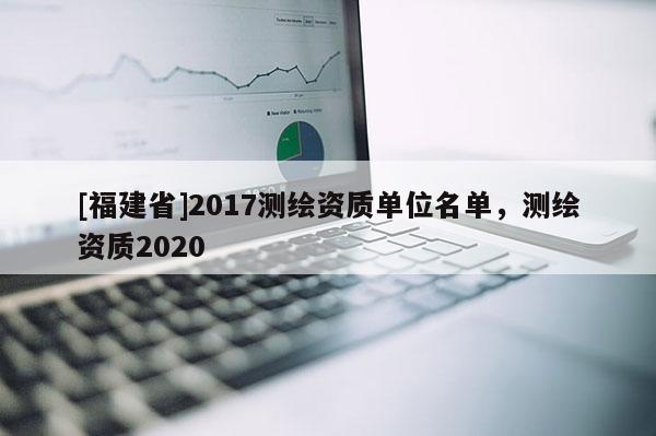 [福建省]2017測繪資質(zhì)單位名單，測繪資質(zhì)2020