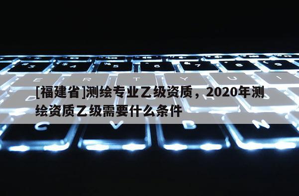 [福建省]測繪專業(yè)乙級資質(zhì)，2020年測繪資質(zhì)乙級需要什么條件