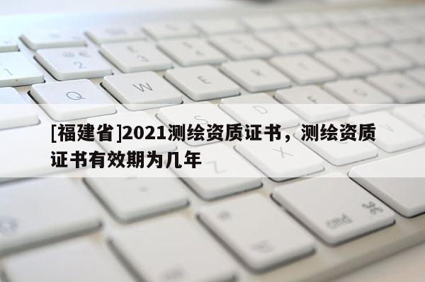 [福建省]2021測繪資質證書，測繪資質證書有效期為幾年
