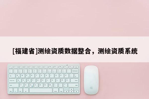 [福建省]測(cè)繪資質(zhì)數(shù)據(jù)整合，測(cè)繪資質(zhì)系統(tǒng)