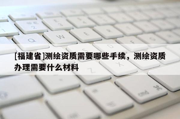 [福建省]測繪資質需要哪些手續(xù)，測繪資質辦理需要什么材料