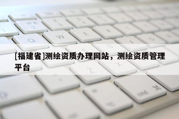 [福建省]測(cè)繪資質(zhì)辦理網(wǎng)站，測(cè)繪資質(zhì)管理平臺(tái)