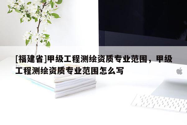 [福建省]甲級工程測繪資質(zhì)專業(yè)范圍，甲級工程測繪資質(zhì)專業(yè)范圍怎么寫