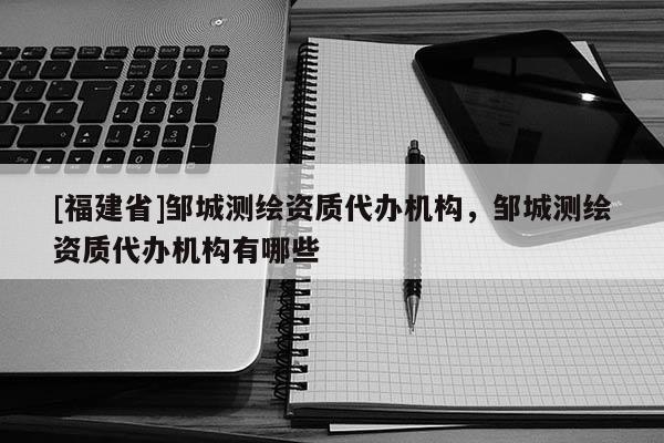 [福建省]鄒城測(cè)繪資質(zhì)代辦機(jī)構(gòu)，鄒城測(cè)繪資質(zhì)代辦機(jī)構(gòu)有哪些