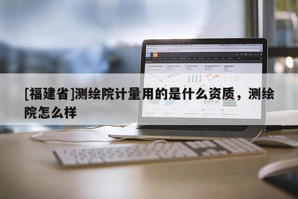 [福建省]測(cè)繪院計(jì)量用的是什么資質(zhì)，測(cè)繪院怎么樣