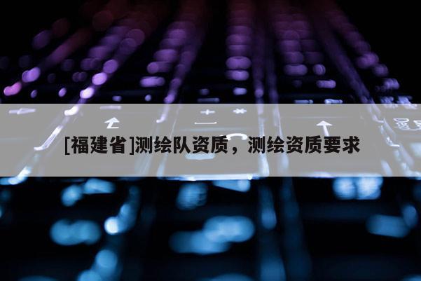 [福建省]測繪隊資質(zhì)，測繪資質(zhì)要求
