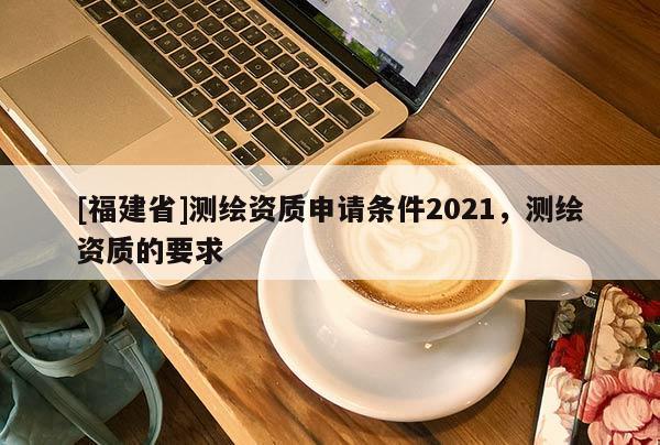 [福建省]測繪資質申請條件2021，測繪資質的要求