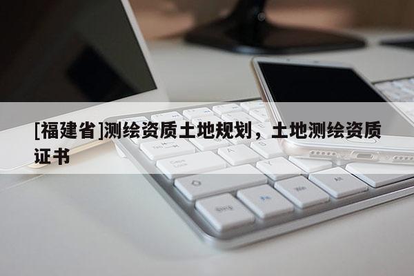 [福建省]測(cè)繪資質(zhì)土地規(guī)劃，土地測(cè)繪資質(zhì)證書(shū)