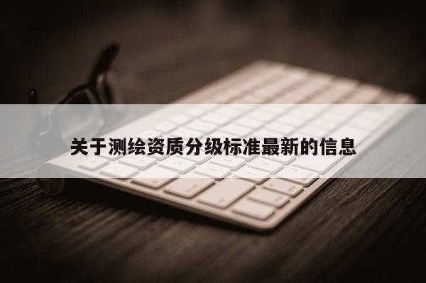 關(guān)于測(cè)繪資質(zhì)分級(jí)標(biāo)準(zhǔn)最新的信息