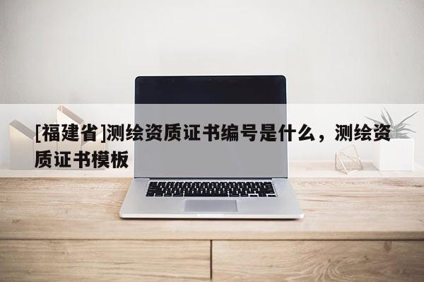 [福建省]測繪資質證書編號是什么，測繪資質證書模板