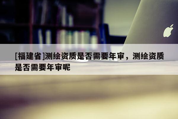 [福建省]測繪資質(zhì)是否需要年審，測繪資質(zhì)是否需要年審呢