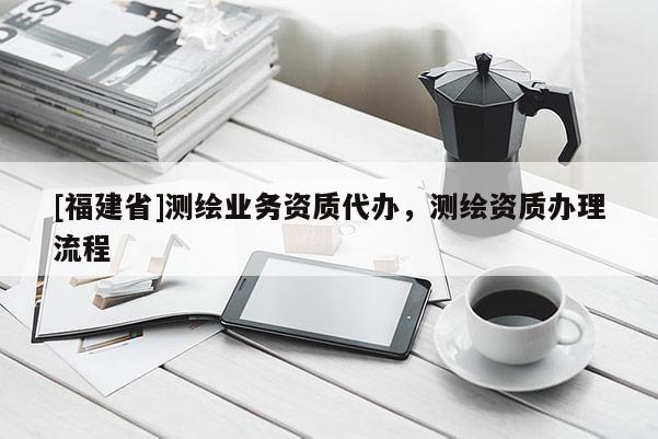 [福建省]測繪業(yè)務資質代辦，測繪資質辦理流程