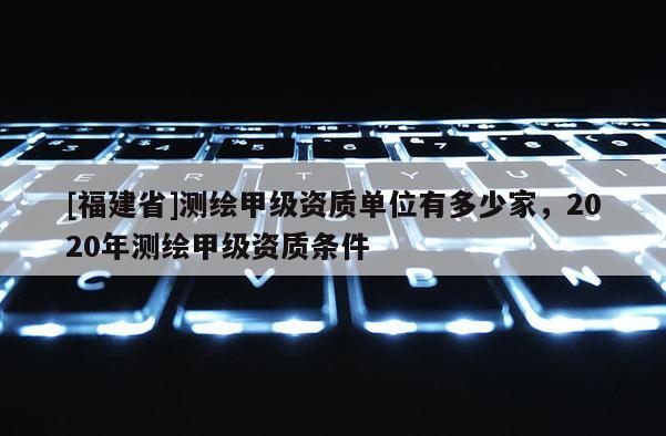 [福建省]測繪甲級資質(zhì)單位有多少家，2020年測繪甲級資質(zhì)條件