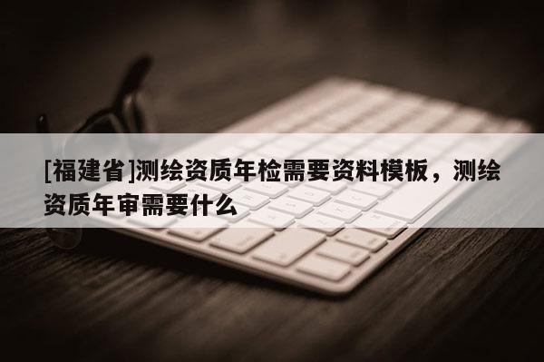 [福建省]測(cè)繪資質(zhì)年檢需要資料模板，測(cè)繪資質(zhì)年審需要什么