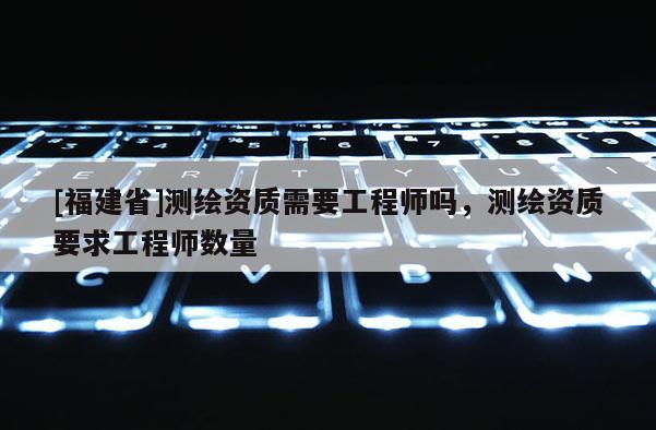 [福建省]測繪資質(zhì)需要工程師嗎，測繪資質(zhì)要求工程師數(shù)量