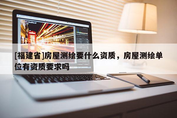 [福建省]房屋測繪要什么資質(zhì)，房屋測繪單位有資質(zhì)要求嗎